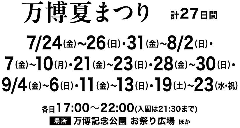 開催日時：7/24(金)～26(日)、31(金)～8/2(日)、7(金)～10(月)、21(金)～23(日)、28(金)～30(日)、9/4(金)～6(日)、11(金)～13(日)、19(土)～23(水・祝)計27日間、開催場所：万博記念公園 お祭り広場